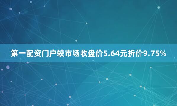 第一配资门户较市场收盘价5.64元折价9.75%