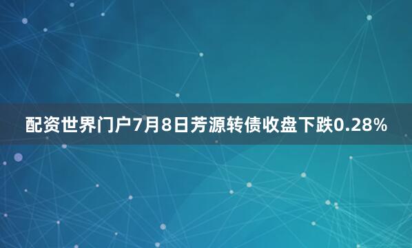 配资世界门户7月8日芳源转债收盘下跌0.28%