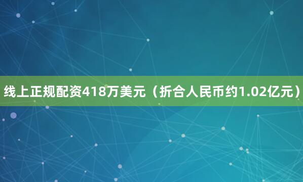 线上正规配资418万美元（折合人民币约1.02亿元）