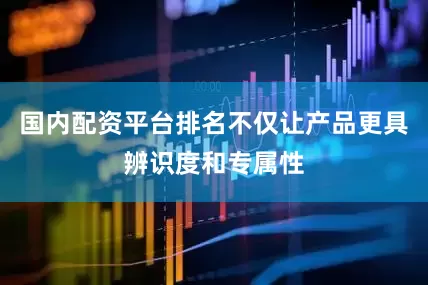 国内配资平台排名不仅让产品更具辨识度和专属性