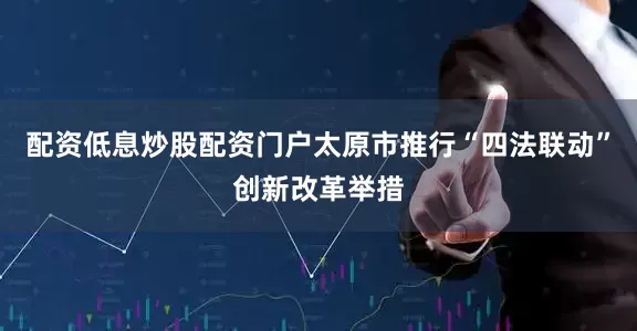 配资低息炒股配资门户太原市推行“四法联动”创新改革举措
