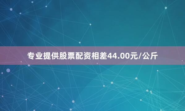 专业提供股票配资相差44.00元/公斤