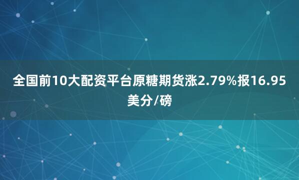 全国前10大配资平台原糖期货涨2.79%报16.95美分/磅