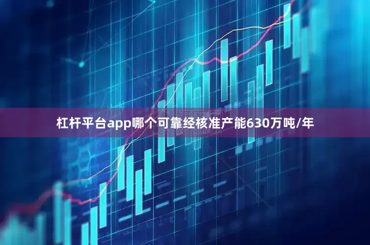 杠杆平台app哪个可靠经核准产能630万吨/年
